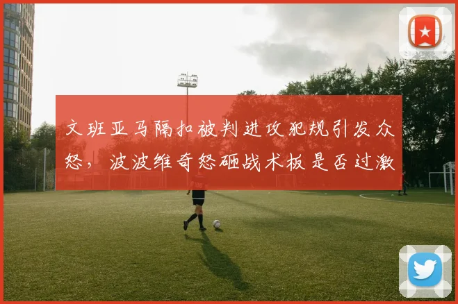 文班亚马隔扣被判进攻犯规引发众怒，波波维奇怒砸战术板是否过激？