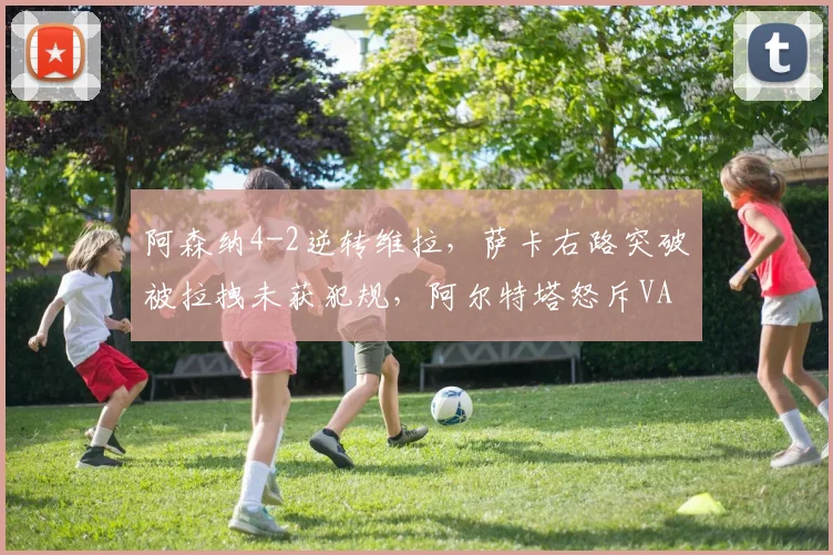 阿森纳4-2逆转维拉，萨卡右路突破被拉拽未获犯规，阿尔特塔怒斥VAR全程装睡__br_