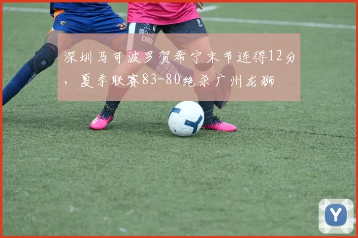 深圳马可波罗贺希宁末节连得12分，夏季联赛83-80绝杀广州龙狮