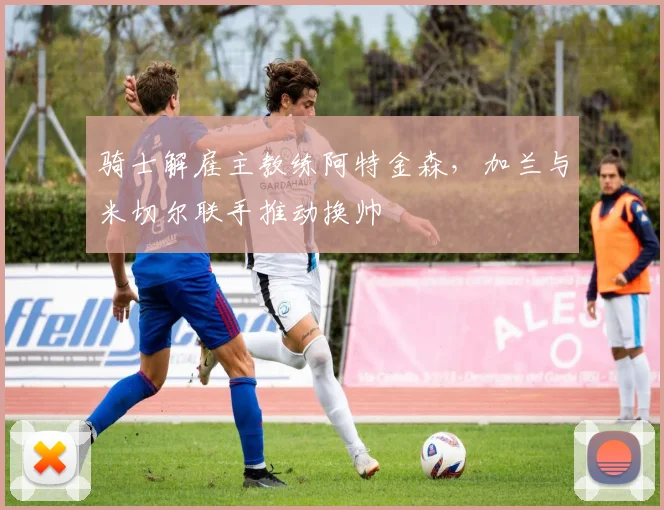 骑士解雇主教练阿特金森，加兰与米切尔联手推动换帅