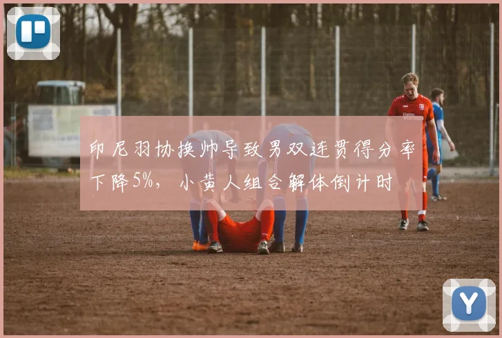 印尼羽协换帅导致男双连贯得分率下降5%，小黄人组合解体倒计时