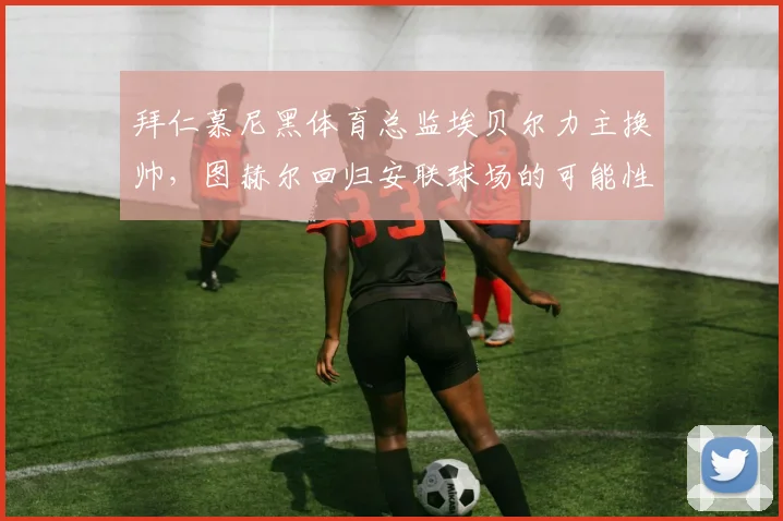 拜仁慕尼黑体育总监埃贝尔力主换帅，图赫尔回归安联球场的可能性分析