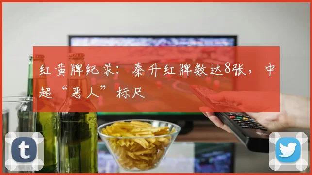 红黄牌纪录：秦升红牌数达8张，中超“恶人”标尺